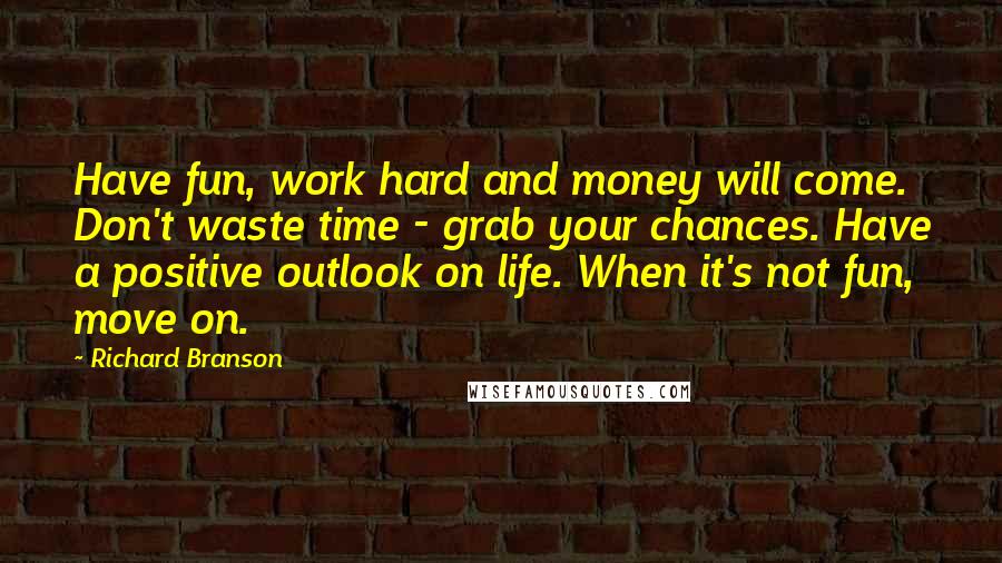 Richard Branson Quotes: Have fun, work hard and money will come. Don't waste time - grab your chances. Have a positive outlook on life. When it's not fun, move on.