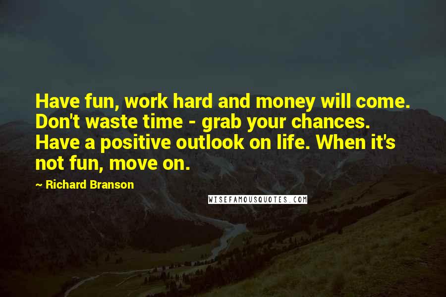 Richard Branson Quotes: Have fun, work hard and money will come. Don't waste time - grab your chances. Have a positive outlook on life. When it's not fun, move on.