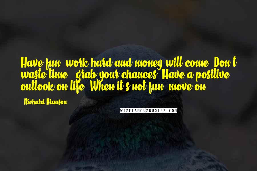 Richard Branson Quotes: Have fun, work hard and money will come. Don't waste time - grab your chances. Have a positive outlook on life. When it's not fun, move on.