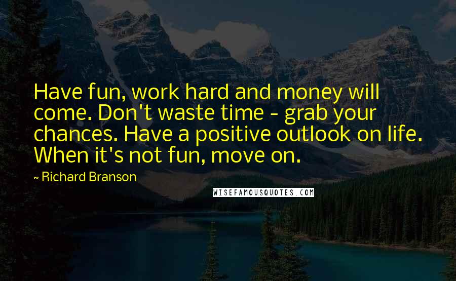 Richard Branson Quotes: Have fun, work hard and money will come. Don't waste time - grab your chances. Have a positive outlook on life. When it's not fun, move on.