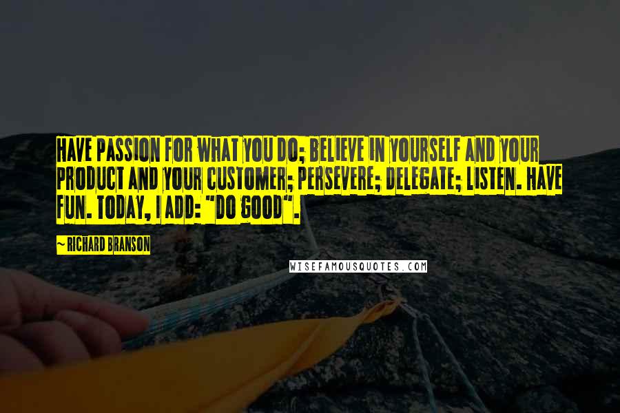 Richard Branson Quotes: Have passion for what you do; believe in yourself and your product and your customer; persevere; delegate; listen. Have fun. Today, I add: "Do good".