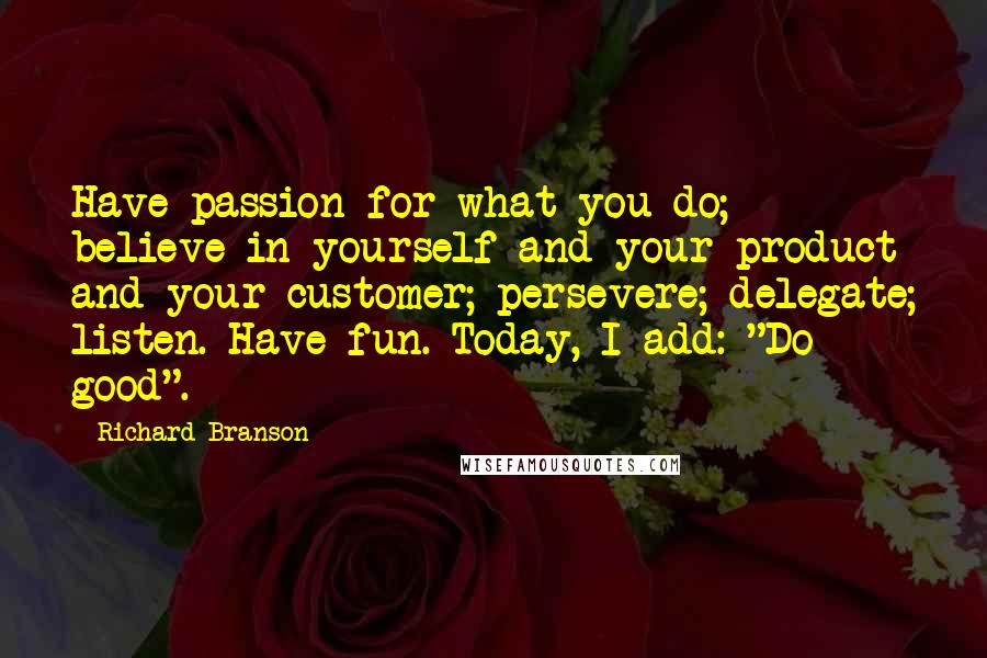 Richard Branson Quotes: Have passion for what you do; believe in yourself and your product and your customer; persevere; delegate; listen. Have fun. Today, I add: "Do good".