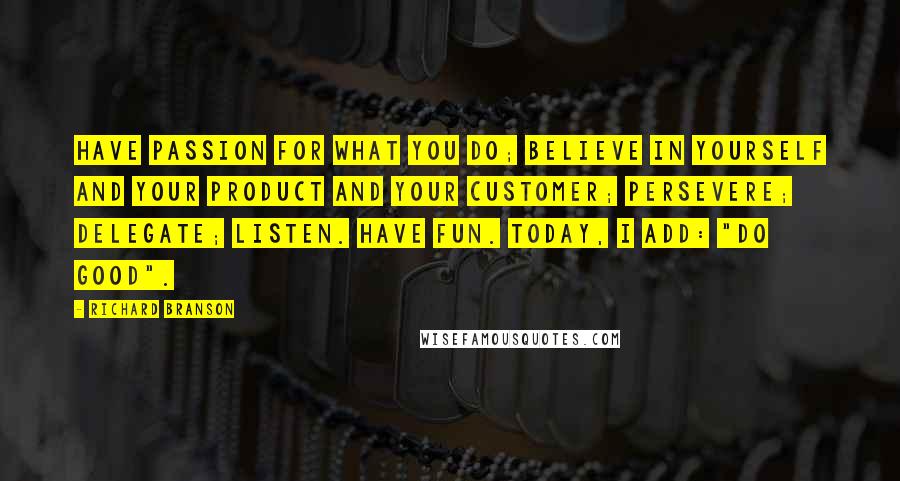 Richard Branson Quotes: Have passion for what you do; believe in yourself and your product and your customer; persevere; delegate; listen. Have fun. Today, I add: "Do good".