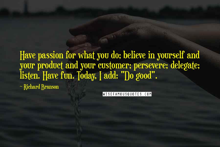 Richard Branson Quotes: Have passion for what you do; believe in yourself and your product and your customer; persevere; delegate; listen. Have fun. Today, I add: "Do good".