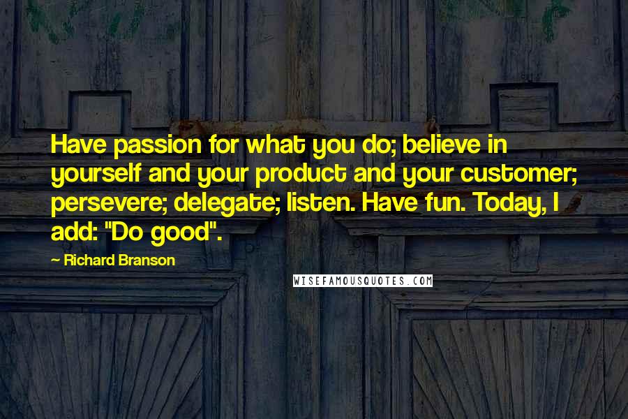 Richard Branson Quotes: Have passion for what you do; believe in yourself and your product and your customer; persevere; delegate; listen. Have fun. Today, I add: "Do good".