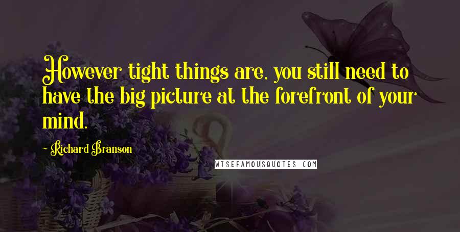 Richard Branson Quotes: However tight things are, you still need to have the big picture at the forefront of your mind.