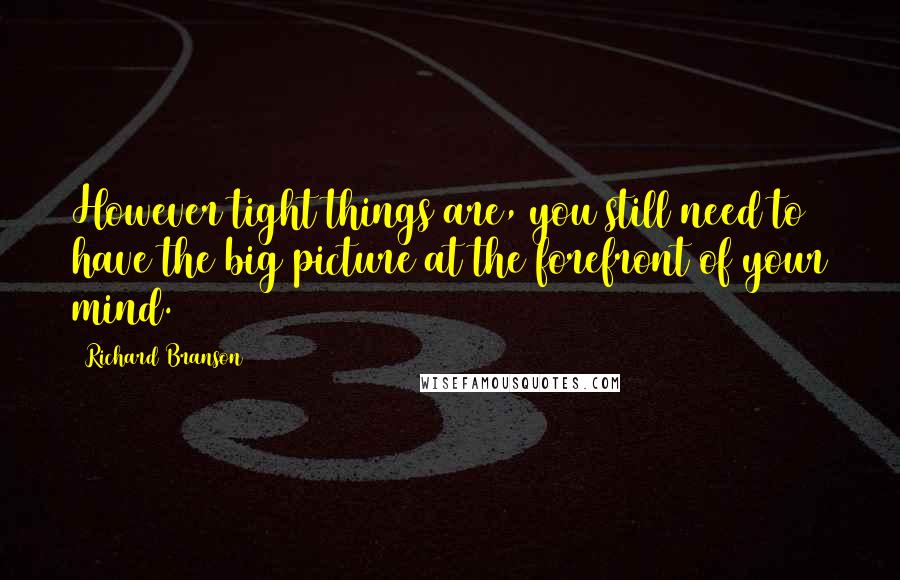 Richard Branson Quotes: However tight things are, you still need to have the big picture at the forefront of your mind.