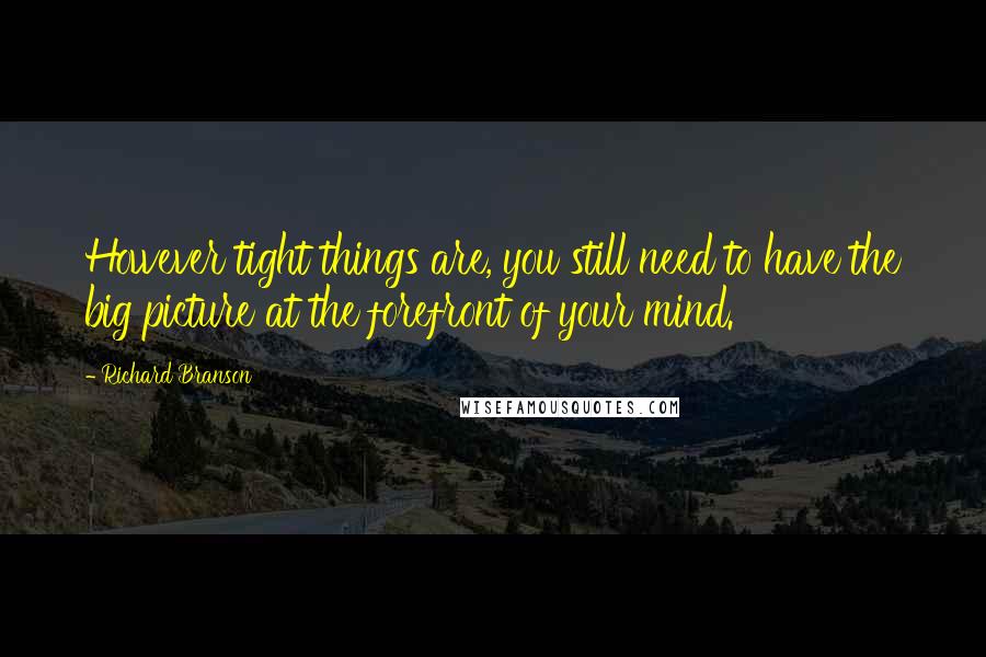 Richard Branson Quotes: However tight things are, you still need to have the big picture at the forefront of your mind.