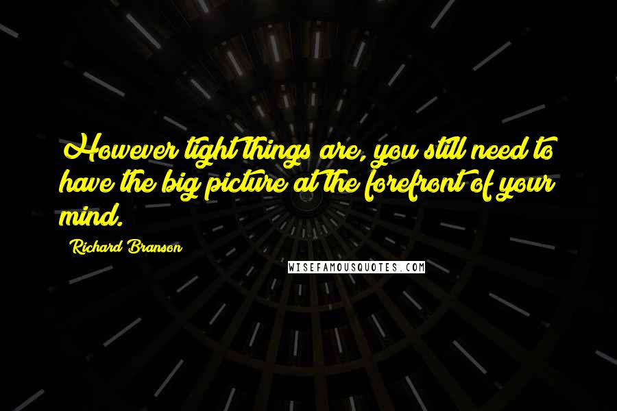 Richard Branson Quotes: However tight things are, you still need to have the big picture at the forefront of your mind.