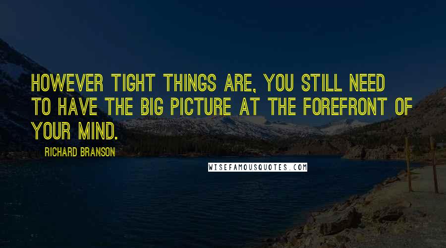 Richard Branson Quotes: However tight things are, you still need to have the big picture at the forefront of your mind.