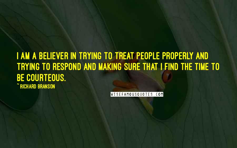 Richard Branson Quotes: I am a believer in trying to treat people properly and trying to respond and making sure that I find the time to be courteous.