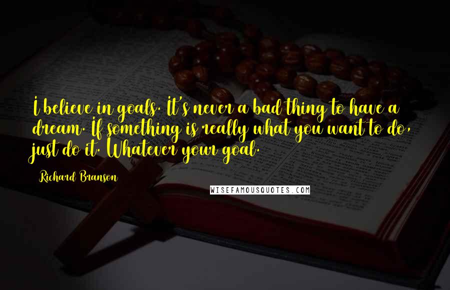 Richard Branson Quotes: I believe in goals. It's never a bad thing to have a dream. If something is really what you want to do, just do it. Whatever your goal.