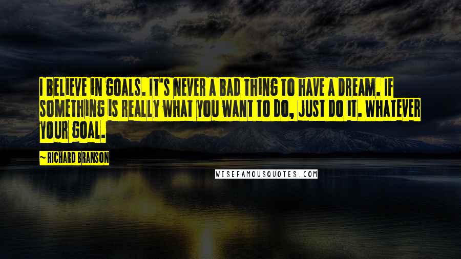 Richard Branson Quotes: I believe in goals. It's never a bad thing to have a dream. If something is really what you want to do, just do it. Whatever your goal.