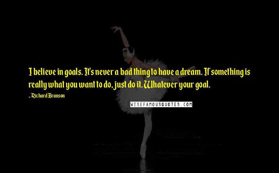 Richard Branson Quotes: I believe in goals. It's never a bad thing to have a dream. If something is really what you want to do, just do it. Whatever your goal.