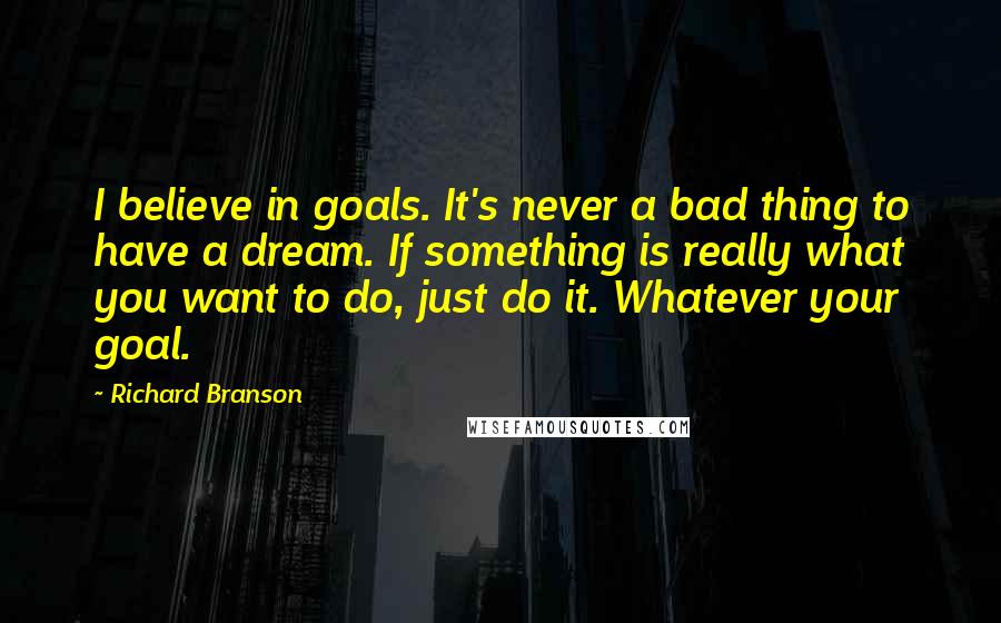Richard Branson Quotes: I believe in goals. It's never a bad thing to have a dream. If something is really what you want to do, just do it. Whatever your goal.