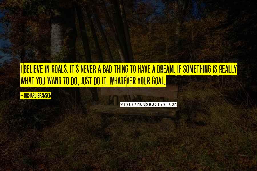 Richard Branson Quotes: I believe in goals. It's never a bad thing to have a dream. If something is really what you want to do, just do it. Whatever your goal.