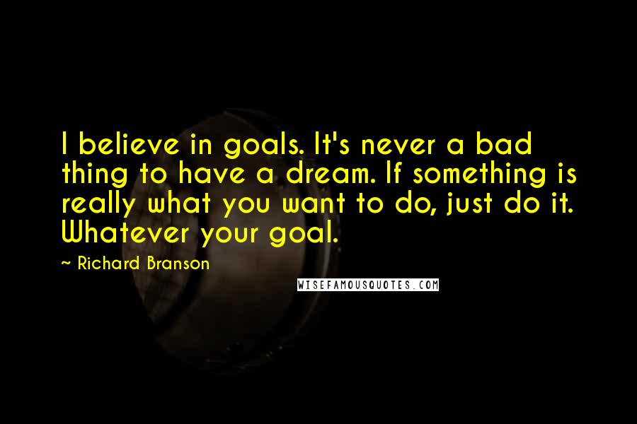 Richard Branson Quotes: I believe in goals. It's never a bad thing to have a dream. If something is really what you want to do, just do it. Whatever your goal.