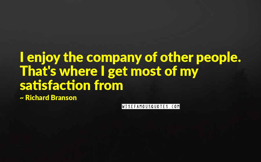 Richard Branson Quotes: I enjoy the company of other people. That's where I get most of my satisfaction from