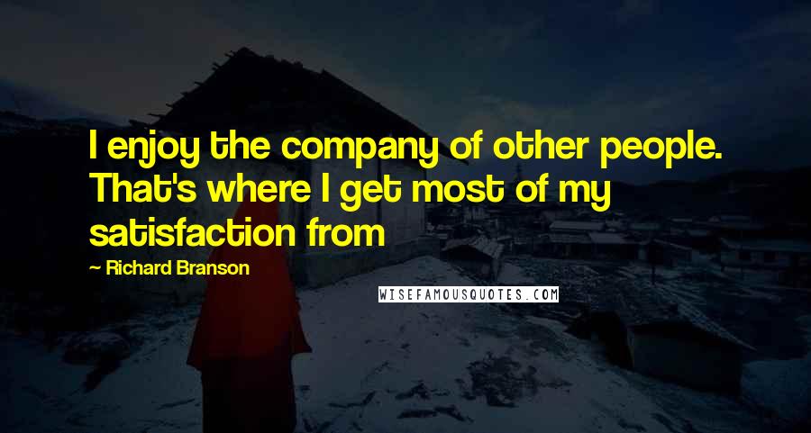 Richard Branson Quotes: I enjoy the company of other people. That's where I get most of my satisfaction from