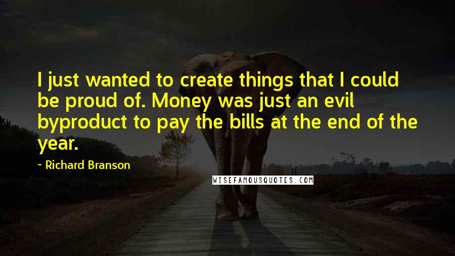 Richard Branson Quotes: I just wanted to create things that I could be proud of. Money was just an evil byproduct to pay the bills at the end of the year.