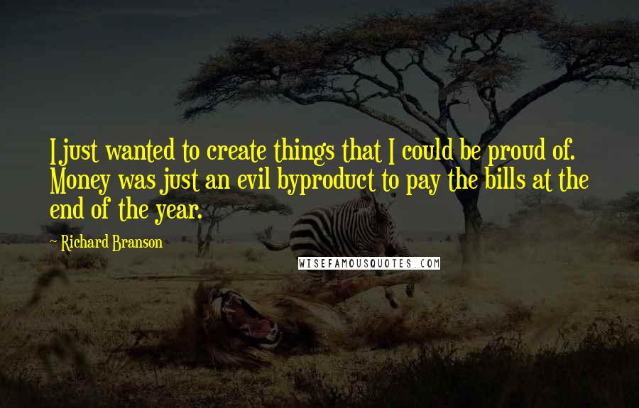 Richard Branson Quotes: I just wanted to create things that I could be proud of. Money was just an evil byproduct to pay the bills at the end of the year.
