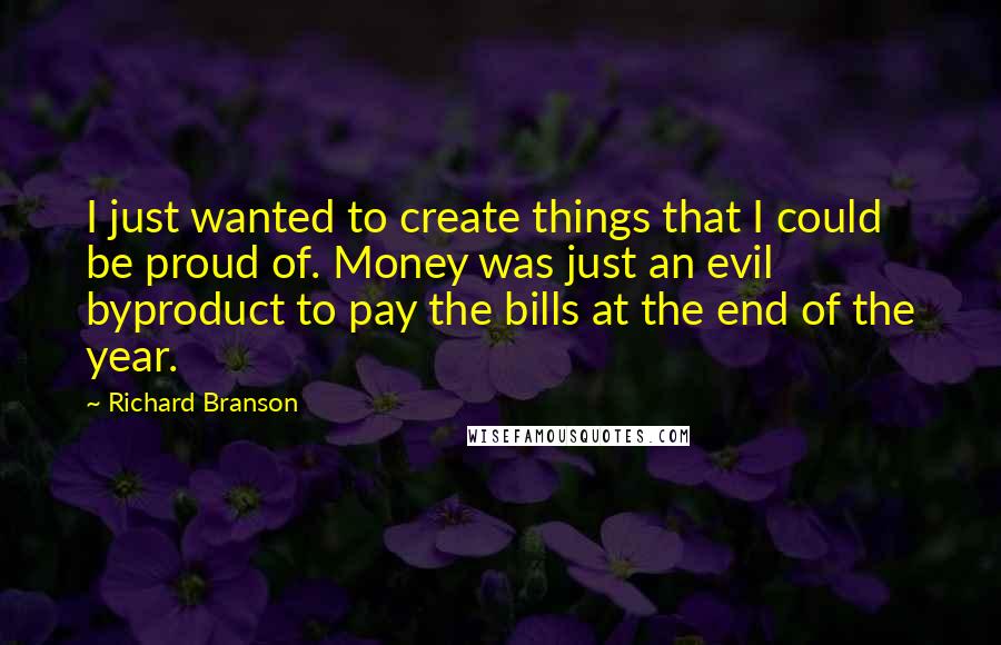 Richard Branson Quotes: I just wanted to create things that I could be proud of. Money was just an evil byproduct to pay the bills at the end of the year.