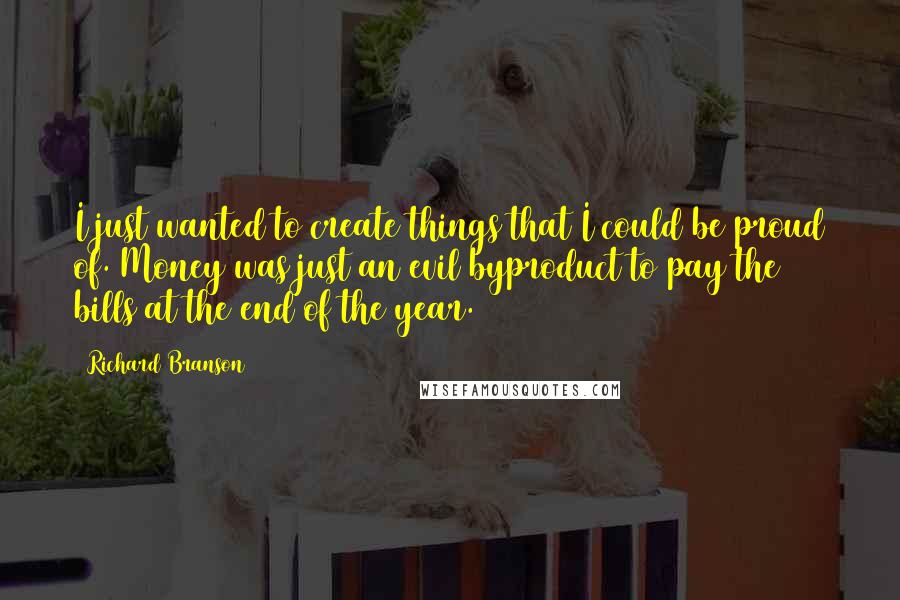 Richard Branson Quotes: I just wanted to create things that I could be proud of. Money was just an evil byproduct to pay the bills at the end of the year.