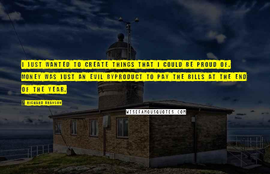 Richard Branson Quotes: I just wanted to create things that I could be proud of. Money was just an evil byproduct to pay the bills at the end of the year.