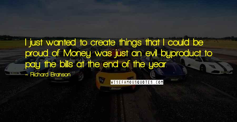 Richard Branson Quotes: I just wanted to create things that I could be proud of. Money was just an evil byproduct to pay the bills at the end of the year.