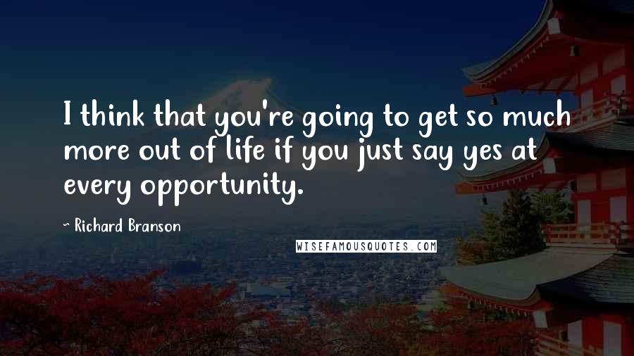 Richard Branson Quotes: I think that you're going to get so much more out of life if you just say yes at every opportunity.