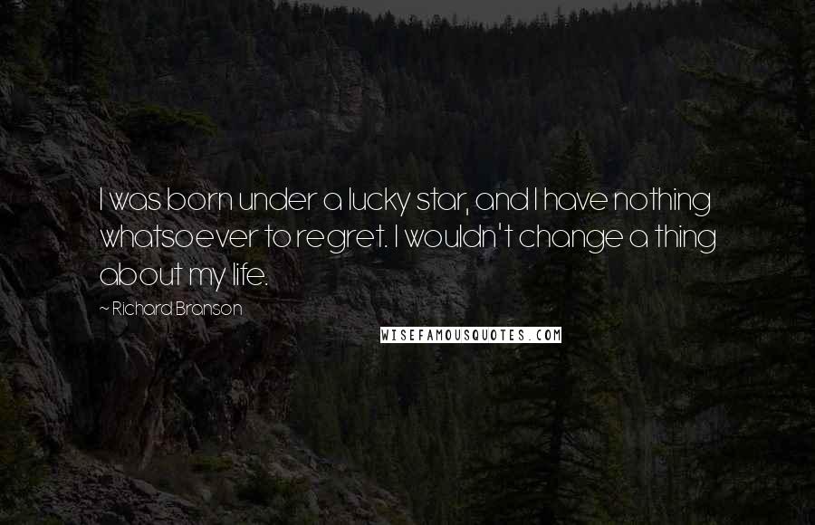 Richard Branson Quotes: I was born under a lucky star, and I have nothing whatsoever to regret. I wouldn't change a thing about my life.