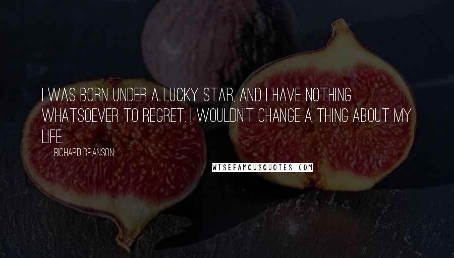 Richard Branson Quotes: I was born under a lucky star, and I have nothing whatsoever to regret. I wouldn't change a thing about my life.