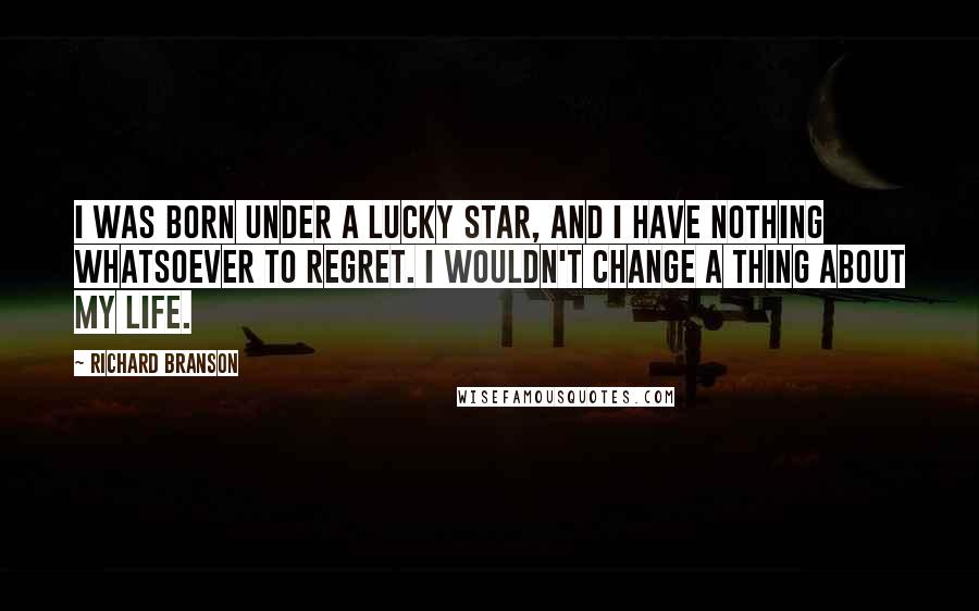 Richard Branson Quotes: I was born under a lucky star, and I have nothing whatsoever to regret. I wouldn't change a thing about my life.