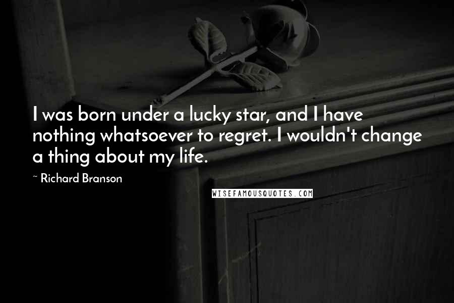 Richard Branson Quotes: I was born under a lucky star, and I have nothing whatsoever to regret. I wouldn't change a thing about my life.