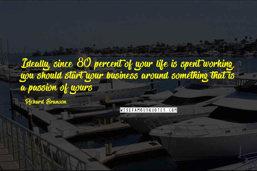 Richard Branson Quotes: Ideally, since 80 percent of your life is spent working, you should start your business around something that is a passion of yours