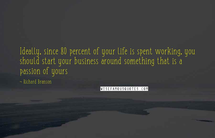 Richard Branson Quotes: Ideally, since 80 percent of your life is spent working, you should start your business around something that is a passion of yours