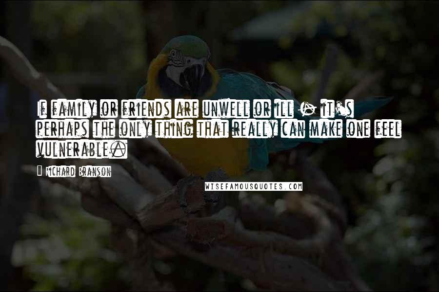 Richard Branson Quotes: If family or friends are unwell or ill - it's perhaps the only thing that really can make one feel vulnerable.