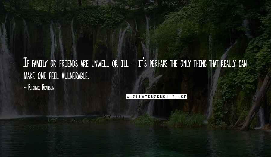 Richard Branson Quotes: If family or friends are unwell or ill - it's perhaps the only thing that really can make one feel vulnerable.