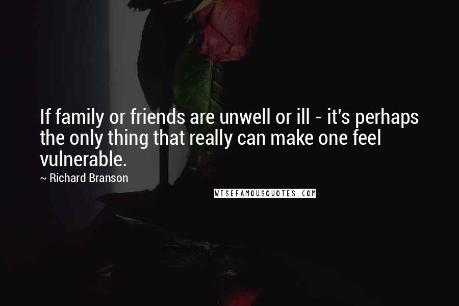 Richard Branson Quotes: If family or friends are unwell or ill - it's perhaps the only thing that really can make one feel vulnerable.