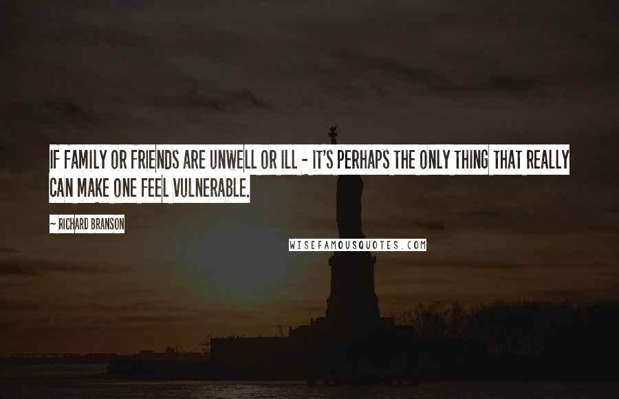 Richard Branson Quotes: If family or friends are unwell or ill - it's perhaps the only thing that really can make one feel vulnerable.