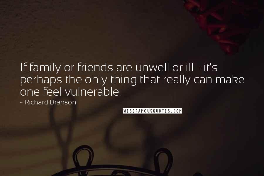 Richard Branson Quotes: If family or friends are unwell or ill - it's perhaps the only thing that really can make one feel vulnerable.