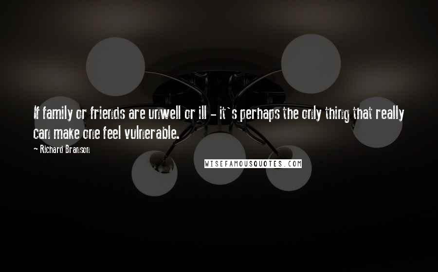 Richard Branson Quotes: If family or friends are unwell or ill - it's perhaps the only thing that really can make one feel vulnerable.