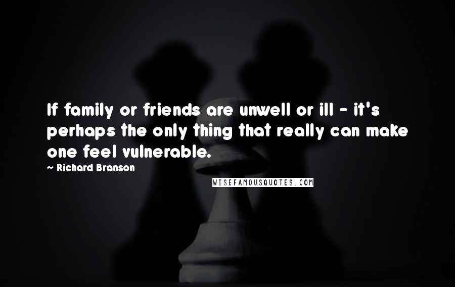 Richard Branson Quotes: If family or friends are unwell or ill - it's perhaps the only thing that really can make one feel vulnerable.