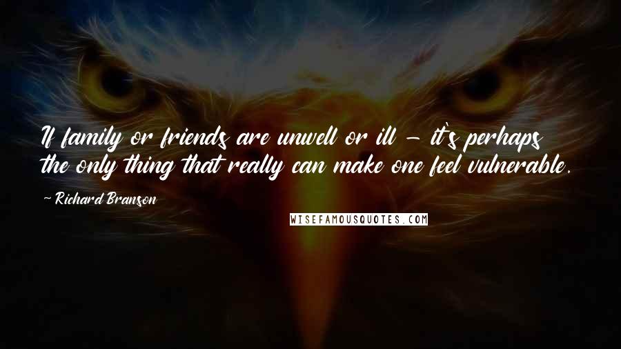 Richard Branson Quotes: If family or friends are unwell or ill - it's perhaps the only thing that really can make one feel vulnerable.