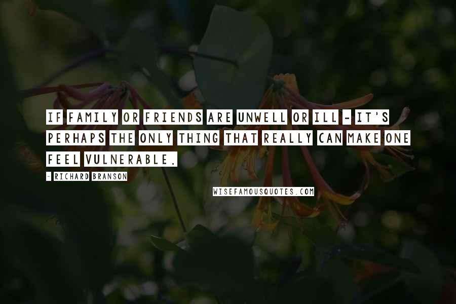 Richard Branson Quotes: If family or friends are unwell or ill - it's perhaps the only thing that really can make one feel vulnerable.