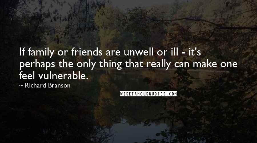 Richard Branson Quotes: If family or friends are unwell or ill - it's perhaps the only thing that really can make one feel vulnerable.