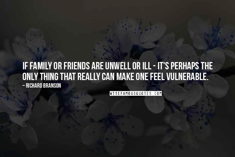 Richard Branson Quotes: If family or friends are unwell or ill - it's perhaps the only thing that really can make one feel vulnerable.