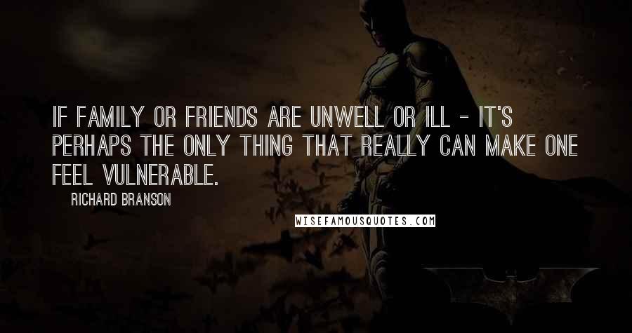 Richard Branson Quotes: If family or friends are unwell or ill - it's perhaps the only thing that really can make one feel vulnerable.