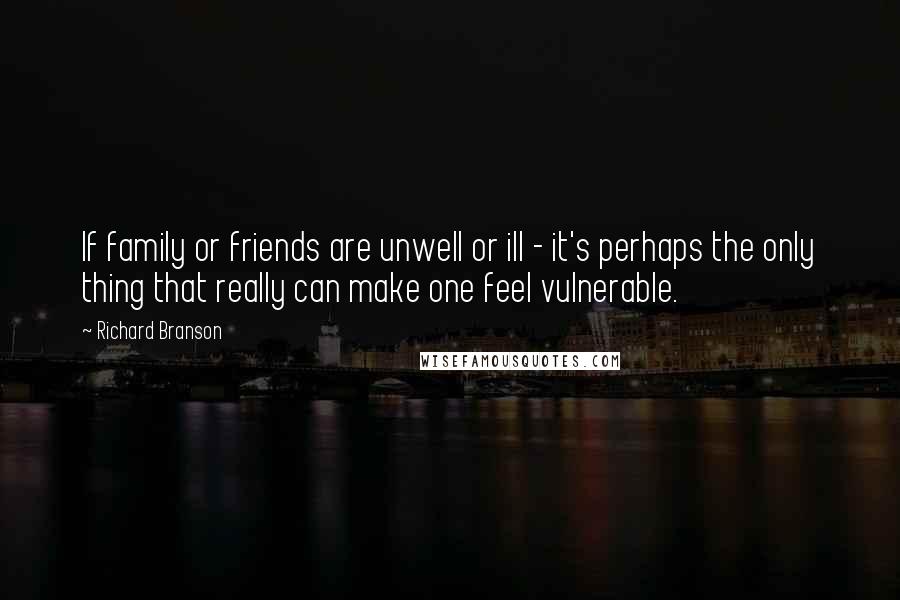 Richard Branson Quotes: If family or friends are unwell or ill - it's perhaps the only thing that really can make one feel vulnerable.