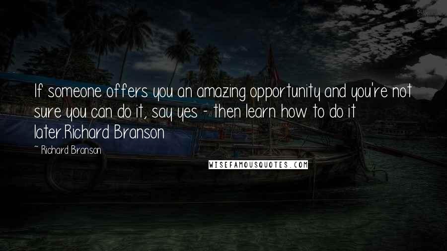 Richard Branson Quotes: If someone offers you an amazing opportunity and you're not sure you can do it, say yes - then learn how to do it later.Richard Branson